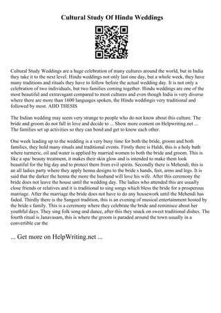 Cultural Study Of Hindu Weddings
Cultural Study Weddings are a huge celebration of many cultures around the world, but in India
they take it to the next level. Hindu weddings not only last one day, but a whole week, they have
many traditions and rituals they have to follow before the actual wedding day. It is not only a
celebration of two individuals, but two families coming together. Hindu weddings are one of the
most beautiful and extravagant compared to most cultures and even though India is very diverse
where there are more than 1600 languages spoken, the Hindu weddingis very traditional and
followed by most. ADD THESIS
The Indian wedding may seem very strange to people who do not know about this culture. The
bride and groom do not fall in love and decide to ... Show more content on Helpwriting.net ...
The families set up activities so they can bond and get to know each other.
One week leading up to the wedding is a very busy time for both the bride, groom and both
families, they hold many rituals and traditional events. Firstly there is Haldi, this is a holy bath
where turmeric, oil and water is applied by married women to both the bride and groom. This is
like a spa/ beauty treatment, it makes their skin glow and is intended to make them look
beautiful for the big day and to protect them from evil spirits. Secondly there is Mehendi, this is
an all ladies party where they apply henna designs to the bride s hands, feet, arms and legs. It is
said that the darker the henna the more the husband will love his wife. After this ceremony the
bride does not leave the house until the wedding day. The ladies who attended this are usually
close friends or relatives and it is traditional to sing songs which bless the bride for a prosperous
marriage. After the marriage the bride does not have to do any housework until the Mehendi has
faded. Thirdly there is the Sangeet tradition, this is an evening of musical entertainment hosted by
the bride s family. This is a ceremony where they celebrate the bride and reminisce about her
youthful days. They sing folk song and dance, after this they snack on sweet traditional dishes. The
fourth ritual is Janavasam, this is where the groom is paraded around the town usually in a
convertible car the
... Get more on HelpWriting.net ...
 