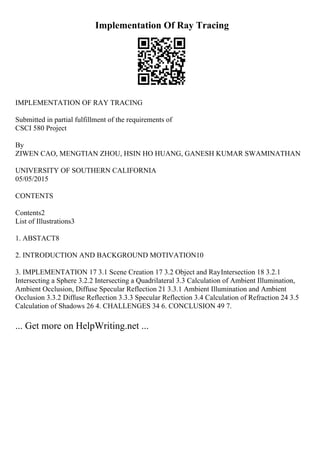 Implementation Of Ray Tracing
IMPLEMENTATION OF RAY TRACING
Submitted in partial fulfillment of the requirements of
CSCI 580 Project
By
ZIWEN CAO, MENGTIAN ZHOU, HSIN HO HUANG, GANESH KUMAR SWAMINATHAN
UNIVERSITY OF SOUTHERN CALIFORNIA
05/05/2015
CONTENTS
Contents2
List of Illustrations3
1. ABSTACT8
2. INTRODUCTION AND BACKGROUND MOTIVATION10
3. IMPLEMENTATION 17 3.1 Scene Creation 17 3.2 Object and RayIntersection 18 3.2.1
Intersecting a Sphere 3.2.2 Intersecting a Quadrilateral 3.3 Calculation of Ambient Illumination,
Ambient Occlusion, Diffuse Specular Reflection 21 3.3.1 Ambient Illumination and Ambient
Occlusion 3.3.2 Diffuse Reflection 3.3.3 Specular Reflection 3.4 Calculation of Refraction 24 3.5
Calculation of Shadows 26 4. CHALLENGES 34 6. CONCLUSION 49 7.
... Get more on HelpWriting.net ...
 