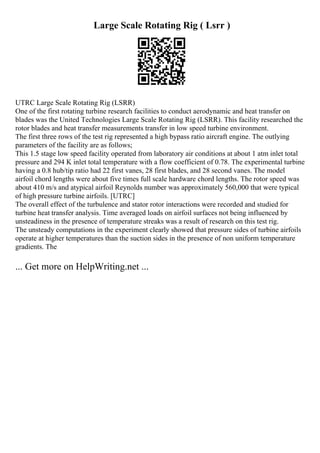 Large Scale Rotating Rig ( Lsrr )
UTRC Large Scale Rotating Rig (LSRR)
One of the first rotating turbine research facilities to conduct aerodynamic and heat transfer on
blades was the United Technologies Large Scale Rotating Rig (LSRR). This facility researched the
rotor blades and heat transfer measurements transfer in low speed turbine environment.
The first three rows of the test rig represented a high bypass ratio aircraft engine. The outlying
parameters of the facility are as follows;
This 1.5 stage low speed facility operated from laboratory air conditions at about 1 atm inlet total
pressure and 294 K inlet total temperature with a flow coefficient of 0.78. The experimental turbine
having a 0.8 hub/tip ratio had 22 first vanes, 28 first blades, and 28 second vanes. The model
airfoil chord lengths were about five times full scale hardware chord lengths. The rotor speed was
about 410 m/s and atypical airfoil Reynolds number was approximately 560,000 that were typical
of high pressure turbine airfoils. [UTRC]
The overall effect of the turbulence and stator rotor interactions were recorded and studied for
turbine heat transfer analysis. Time averaged loads on airfoil surfaces not being influenced by
unsteadiness in the presence of temperature streaks was a result of research on this test rig.
The unsteady computations in the experiment clearly showed that pressure sides of turbine airfoils
operate at higher temperatures than the suction sides in the presence of non uniform temperature
gradients. The
... Get more on HelpWriting.net ...
 