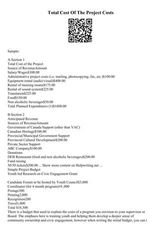 Total Cost Of The Project Costs
Sample:
A.Section 1
Total Cost of the Project
Source of RevenueAmount
Salary/Wages$300.00
Administrative project costs (i.e. mailing, photocopying, fax, etc.)$100.00
Equipment rental (audio/visual)$400.00
Rental of meeting rooms$175.00
Rental of sound system$225.00
Translation$225.00
Food$150.00
Non alcoholic beverages$50.00
Total Planned Expenditures (1)$1600.00
B.Section 2
Anticipated Revenue
Sources of RevenueAmount
Government of Canada Support (other than VAC)
Canadian Heritage$100.00
Provincial/Municipal Government Support
Provincial Cultural Development$200.00
Private Sector Support
ABC Company$100.00
Donations
DEB Restaurant (food and non alcoholic beverages)$200.00
Fund raising
50/50 tickets$200.00 ... Show more content on Helpwriting.net ...
Simple Project Budget
Youth led Research on Civic Engagement Grant
Candidate Forum to be hosted by Youth Council$3,000
Coordinator (for 4 month program)10 ,000
Postage300
Printing2,000
Recognition200
Travel1,000
Total $16,500
There is a budget that used to explain the costs of a program you envision to your supervisor or
Board. The emphasis here is training youth and helping them develop a deeper sense of
community ownership and civic engagement, however when writing the initial budget, you can t
 