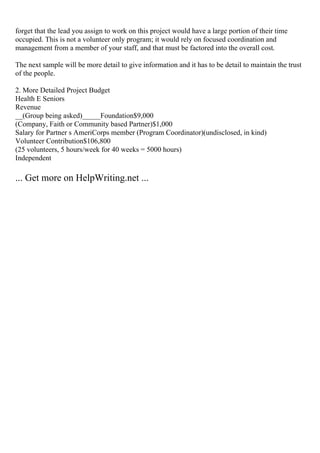 forget that the lead you assign to work on this project would have a large portion of their time
occupied. This is not a volunteer only program; it would rely on focused coordination and
management from a member of your staff, and that must be factored into the overall cost.
The next sample will be more detail to give information and it has to be detail to maintain the trust
of the people.
2. More Detailed Project Budget
Health E Seniors
Revenue
__(Group being asked)_____Foundation$9,000
(Company, Faith or Community based Partner)$1,000
Salary for Partner s AmeriCorps member (Program Coordinator)(undisclosed, in kind)
Volunteer Contribution$106,800
(25 volunteers, 5 hours/week for 40 weeks = 5000 hours)
Independent
... Get more on HelpWriting.net ...
 