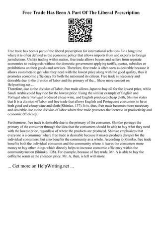 Free Trade Has Been A Part Of The Liberal Prescription
Free trade has been a part of the liberal prescription for international relations for a long time
where it is often defined as the economic policy that allows imports from and exports to foreign
jurisdictions. Unlike trading within nation, free trade allows buyers and sellers from separate
economies to tradegoods without the domestic government applying tariffs, quotas, subsidies or
prohibitions on their goods and services. Therefore, free trade is often seen as desirable because it
allows customers to get what they need with the lowest price along with the good quality, thus it
promotes economic efficiency for both the nationand its citizen. Free trade is necessary and
desirable due to the division of labor and the primary of the... Show more content on
Helpwriting.net ...
Therefore, due to the division of labor, free trade allows Japan to buy oil for the lowest price, while
Saudi Arabia could buy rice for the lowest price. Using the similar example of English and
Portugal where Portugal produced cheap wine, and English produced cheap cloth, Shimko states
that It is a division of labor and free trade that allows English and Portuguese consumers to have
both good and cheap wine and cloth (Shimko, 137). It is, thus, free trade becomes more necessary
and desirable due to the division of labor where free trade promotes the increase in productivity and
economic efficiency.
Furthermore, free trade is desirable due to the primary of the consumer. Shimko portrays the
primary of the consumer through the idea that the consumers should be able to buy what they need
with the lowest price, regardless of where the products are produced. Shimko emphasizes that
everyone is a consumer where free trade is desirable because it makes products cheaper for the
individual consumers, but also benefits the community as a whole. According to Shimko, free trade
benefits both the individual consumes and the community where it leaves the consumers more
money to buy other things which directly helps to increase economic efficiency within the
community/nation (Shimko, 138). For example, because of free trade, Mr. A is able to buy the
coffee he wants at the cheapest price. Mr. A, then, is left with more
... Get more on HelpWriting.net ...
 
