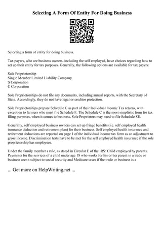 Selecting A Form Of Entity For Doing Business
Selecting a form of entity for doing business.
Tax payers, who are business owners, including the self employed, have choices regarding how to
set up their entity for tax purposes. Generally, the following options are available for tax payers:
Sole Proprietorship
Single Member Limited Liability Company
S Corporation
C Corporation
Sole Proprietorships do not file any documents, including annual reports, with the Secretary of
State. Accordingly, they do not have legal or creditor protection.
Sole Proprietorships prepare Schedule C as part of their Individual Income Tax returns, with
exception to farmers who must file Schedule F. The Schedule C is the most simplistic form for tax
filing purposes, when it comes to business. Sole Proprietors may need to file Schedule SE.
Generally, self employed business owners can set up fringe benefits (i.e. self employed health
insurance deduction and retirement plan) for their business. Self employed health insurance and
retirement deductions are reported on page 1 of the individual income tax form as an adjustment to
gross income. Discrimination tests have to be met for the self employed health insurance if the sole
proprietorship has employees.
Under the family member s rule, as stated in Circular E of the IRS: Child employed by parents.
Payments for the services of a child under age 18 who works for his or her parent in a trade or
business aren t subject to social security and Medicare taxes if the trade or business is a
... Get more on HelpWriting.net ...
 