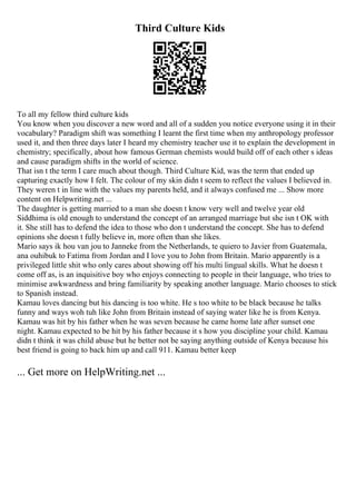 Third Culture Kids
To all my fellow third culture kids
You know when you discover a new word and all of a sudden you notice everyone using it in their
vocabulary? Paradigm shift was something I learnt the first time when my anthropology professor
used it, and then three days later I heard my chemistry teacher use it to explain the development in
chemistry; specifically, about how famous German chemists would build off of each other s ideas
and cause paradigm shifts in the world of science.
That isn t the term I care much about though. Third Culture Kid, was the term that ended up
capturing exactly how I felt. The colour of my skin didn t seem to reflect the values I believed in.
They weren t in line with the values my parents held, and it always confused me ... Show more
content on Helpwriting.net ...
The daughter is getting married to a man she doesn t know very well and twelve year old
Siddhima is old enough to understand the concept of an arranged marriage but she isn t OK with
it. She still has to defend the idea to those who don t understand the concept. She has to defend
opinions she doesn t fully believe in, more often than she likes.
Mario says ik hou van jou to Janneke from the Netherlands, te quiero to Javier from Guatemala,
ana ouhibuk to Fatima from Jordan and I love you to John from Britain. Mario apparently is a
privileged little shit who only cares about showing off his multi lingual skills. What he doesn t
come off as, is an inquisitive boy who enjoys connecting to people in their language, who tries to
minimise awkwardness and bring familiarity by speaking another language. Mario chooses to stick
to Spanish instead.
Kamau loves dancing but his dancing is too white. He s too white to be black because he talks
funny and ways woh tuh like John from Britain instead of saying water like he is from Kenya.
Kamau was hit by his father when he was seven because he came home late after sunset one
night. Kamau expected to be hit by his father because it s how you discipline your child. Kamau
didn t think it was child abuse but he better not be saying anything outside of Kenya because his
best friend is going to back him up and call 911. Kamau better keep
... Get more on HelpWriting.net ...
 