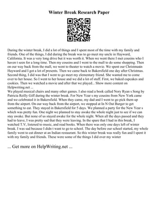 Winter Break Research Paper
During the winter break, I did a lot of things and I spent most of the time with my family and
friends. One of the things, I did during the break was to go meet my uncle in Hayward,
California. It was a very long drive but it was worth it. When we went there I met cousins who I
haven t seen for a long time. Then my cousins and I went to the mall to do some shopping. Then
on our way back from the mall, we went to theater to watch a movie. We spent our Christmasin
Hayward and I got a lot of presents. Then we came back to Bakersfield one day after Christmas.
Second thing, I did was that I went to go meet my elementary friend. She wanted me to come
over to her house. So I went to her house and we did a lot of stuff. First, we baked cupcakes and
cookies. Then we watched a movie and after that we played... Show more content on
Helpwriting.net ...
We played musical chairs and many other games. I also read a book called Nory Ryan s Song by
Patricia Reilly Giff during the winter break. For New Year s my cousins from New York came
and we celebrated it in Bakersfield. When they came, my dad and I went to go pick them up
from the airport. On our way back from the airport, we stopped at In N Out Burger to get
something to eat. They stayed in Bakersfield for 5 days. We planned a party for the New Year s
which was pretty fun. One night we planned to stay awake the whole night just to see if we can
stay awake. But none of us stayed awake for the whole night. When all the days passed and they
had to leave, I was pretty sad that they were leaving. In the spare that I had in this break, I
watched T.V, listened to music, and read books. When there was only one days left of winter
break. I was sad because I didn t want to go to school. The day before our school started, my whole
family went to eat dinner at an Indian restaurant. So this winter break was really fun and I spent it
with my family and friends. These were some of the things I did over my winter
... Get more on HelpWriting.net ...
 
