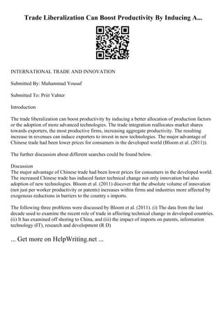 Trade Liberalization Can Boost Productivity By Inducing A...
INTERNATIONAL TRADE AND INNOVATION
Submitted By: Muhammad Yousaf
Submitted To: Priit Vahter
Introduction
The trade liberalization can boost productivity by inducing a better allocation of production factors
or the adoption of more advanced technologies. The trade integration reallocates market shares
towards exporters, the most productive firms, increasing aggregate productivity. The resulting
increase in revenues can induce exporters to invest in new technologies. The major advantage of
Chinese trade had been lower prices for consumers in the developed world (Bloom et al. (2011)).
The further discussion about different searches could be found below.
Discussion
The major advantage of Chinese trade had been lower prices for consumers in the developed world.
The increased Chinese trade has induced faster technical change not only innovation but also
adoption of new technologies. Bloom et al. (2011) discover that the absolute volume of innovation
(not just per worker productivity or patents) increases within firms and industries more affected by
exogenous reductions in barriers to the country s imports.
The following three problems were discussed by Bloom et al. (2011). (i) The data from the last
decade used to examine the recent role of trade in affecting technical change in developed countries.
(ii) It has examined off shoring to China, and (iii) the impact of imports on patents, information
technology (IT), research and development (R D)
... Get more on HelpWriting.net ...
 