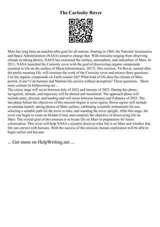The Curiosity Rover
Mars has long been an unachievable goal for all nations. Starting in 1969, the National Aeronautics
and Space Administration (NASA) aimed to change that. With missions ranging from observing
climate to taking photos, NASA has examined the surface, atmosphere, and subsurface of Mars. In
2011, NASA launched the Curiosity rover with the goal of discovering organic compounds
essential to life on the surface of Mars(Administrator, 2017). This mission, Vit Rover, named after
the prefix meaning life, will continue the work of the Curiosity rover and answer three questions:
Can the organic compounds on Earth sustain life? What kind of life does the climate of Mars
permit, if any? Can humans and Martian life coexist without disruption? These questions... Show
more content on Helpwriting.net ...
The cruise stage will occur between July of 2022 and January of 2023. During this phase,
navigation, altitude, and trajectory will be altered and monitored. The approach phase will
include entry, descent, and landing and will occur between January and February of 2023. The
last phase before the objectives of this mission begins is rover egress. Rover egress will include
an antenna launch, taking photos of Mars surface, calibrating scientific instruments for use,
selecting a suitable path for the rover to take, and standing the rover upright. After this stage, the
rover can begin to roam on Holden Crater and complete the objective of discovering life on
Mars. The overall goal of this mission is to locate life on Mars in preparation for future
colonization. This rover will help NASA s scientist discover what life is on Mars and whether that
life can coexist with humans. With the success of this mission, human exploration will be able to
begin earlier and become
... Get more on HelpWriting.net ...
 