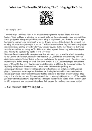 What Are The Benefits Of Raising The Driving Age To Drive...
Too Young to Drive
The other night I received a call in the middle of the night from my best friend. Her older
brother, Vijay had been in a terrible car accident, and even though the doctors said he would live,
it was going to be a long and painful recovery. Vijay is 16 years old, and like most kids his age
had eagerly awaited being old enough to get his driver s license. At the time of the accident, two
of Vijay s friends were passengers in his car. The friends admitted that they had been changing the
radio station and goofing around while Vijay was driving, and that he may have been distracted
when he veered into oncoming traffic. This car accident is proof that driving and minors do not
mix. Raising the legal driving age to 18 will save lives.
Statistics show the potential for danger every time a teenager gets behind the wheel. According
to the Centers for Disease Control and Prevention (CDC), car crashes are the leading cause of
death for teens in the United States. In fact, drivers between the ages of 16 and 19 are three times
more likely to be in a deadly car crash than older drivers. In 2010, seven teenagers between the
ages of 16 and 19 died every day from car related injuries. In addition, the Insurance Institute for
Highway Safety states that the drivers ... Show more content on Helpwriting.net ...
Almost every teenager I know won t leave home without his or her cell phone, tablet, or mp3
player. Government statistics prove that distracted driving is responsible for thousands of car
crashes every year. I know some teenagers that text and drive, despite all of the warnings. They
truly believe that they are careful enough to do both, even though taking their eyes off the road for
just a few seconds could have tragic results. Teenagers would benefit from a couple of more years
to fully understand how important it is to keep their eyes on the road and concentrate on their
... Get more on HelpWriting.net ...
 