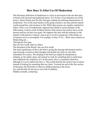 How Does Ts Eliot Use Of Modernism
The dictionary definition of modernism is a style or movement in the arts that aims
to break with classical and traditional forms. In T.S Eliot s Four Quartets two of the
poem s, Burnt Norton and The Dry Salvages embody the defining characteristics of
modernism. Two of the main themes in the group of poem s are man and the natural
world around him, and existence in life. While these poems are complex and hard to
follow, Eliot s use of modernismis captured and related to social elements of the
20th century western world. In Burnt Norton, Eliot stresses the need to focus on the
present and less on their own goals. He supports this idea with the reference to the
natural world and how it doesn t stop or go or revolve around any of the things we
as humans strive to accomplish. For example, in lines 19 22,... Show more content on
Helpwriting.net ...
Through the first gate,
Into our first world, shall we follow
The deception of the thrush? Into our first world.
The main significance of this is the bird is giving the message that humans need to
stop focusing so much on their thoughts and should rely more on only their
immediate five senses. The chirping of the bird can simply be interpreted as
chirping, as the author states, but instead we look for something that it could mean
and complicate the simplicity of it. In this poem, they is constantly referred to,
although it is never stated who they is. This could stand for the need to turn to nature
instead of looking for something that isn t there. Towards the end of the first section
of the poem, the bird refers to them as children playing in the leaves.
Go, said the bird, for the leaves were full of children,
Hidden excitedly, containing
 