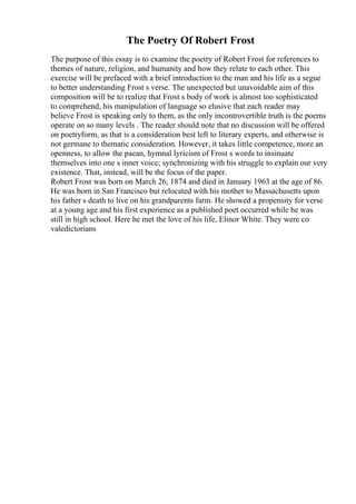 The Poetry Of Robert Frost
The purpose of this essay is to examine the poetry of Robert Frost for references to
themes of nature, religion, and humanity and how they relate to each other. This
exercise will be prefaced with a brief introduction to the man and his life as a segue
to better understanding Frost s verse. The unexpected but unavoidable aim of this
composition will be to realize that Frost s body of work is almost too sophisticated
to comprehend, his manipulation of language so elusive that each reader may
believe Frost is speaking only to them, as the only incontrovertible truth is the poems
operate on so many levels . The reader should note that no discussion will be offered
on poetryform, as that is a consideration best left to literary experts, and otherwise is
not germane to thematic consideration. However, it takes little competence, more an
openness, to allow the paean, hymnal lyricism of Frost s words to insinuate
themselves into one s inner voice; synchronizing with his struggle to explain our very
existence. That, instead, will be the focus of the paper.
Robert Frost was born on March 26, 1874 and died in January 1963 at the age of 86.
He was born in San Francisco but relocated with his mother to Massachusetts upon
his father s death to live on his grandparents farm. He showed a propensity for verse
at a young age and his first experience as a published poet occurred while he was
still in high school. Here he met the love of his life, Elinor White. They were co
valedictorians
 