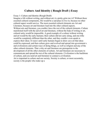 Culture And Identity ( Rough Draft ) Essay
Essay 1: Culture and Identity (Rough Draft)
Imagine a life without writing, and without art; it s pretty grim isn t it? Without these
essential cultural components, life would be a sad place to live in, because no other
cultural aspect would survive. The most essential cultural elements are Art and
Literature, because art and literature lead into the other cultural aspects.
Without arts and literature, you couldn t have the rest of the cultural elements. Culture
manifested itself with the aid of art and literature, without the help of writing or art,
cultural unity would be impossible. A good example of a culture without writing
and art would be the early humans; their culture did not carry along, and one tribe
would be completely different than the other, and they couldn t even speak to
express their ideas. It wasn t until early humans began to draw cave art that ideas
could be expressed, and then culture grew and evolved and spread into government s
and civilizations and certain ways of doing things, as well as religion and any of the
other cultural elements. That s why art and literature are prerequisite to the
development of all the other elements of culture. Art and literature are necessary to
communicate and spread the rest of the cultural elements. Civilization is the backbone
of culture, and you need art and literature to connect a civilization.
Art is important to culture and our society. Society is culture, or more accurately,
society is the people who make up a
 