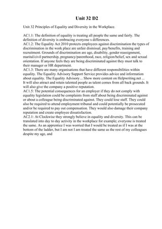 Unit 32 D2
Unit 32 Principles of Equality and Diversity in the Workplace.
AC1.1: The definition of equality is treating all people the same and fairly. The
definition of diversity is embracing everyone s differences.
AC1.2: The Equality Act 2010 protects employees against discrimination the types of
discrimination in the work place are unfair dismissal, pay/benefits, training and
recruitment. Grounds of discrimination are age, disability, gender reassignment,
marital/civil partnership, pregnancy/parenthood, race, religion/belief, sex and sexual
orientation. If anyone feels they are being discriminated against they must talk to
their manager or HR department.
AC1.3: There are many organisations that have different responsibilities within
equality. The Equality Advisory Support Service provides advice and information
about equality. The Equality Advisory... Show more content on Helpwriting.net ...
It will also attract and retain talented people as talent comes from all back grounds. It
will also give the company a positive reputation.
AC1.5: The potential consequences for an employer if they do not comply with
equality legislation could be complaints from staff about being discriminated against
or about a colleague being discriminated against. They could lose staff. They could
also be required to attend employment tribunal and could potentially be prosecuted
and/or be required to pay out compensation. They would also damage their company
reputation and create employee dissatisfaction.
AC2.1: At Clockwise they strongly believe in equality and diversity. This can be
translated into day to day activity in the workplace for example; everyone is treated
the same. As an apprentice I was worried that I would be treated as if I was at the
bottom of the ladder, but I am not I am treated the same as the rest of my colleagues
despite my age, and
 
