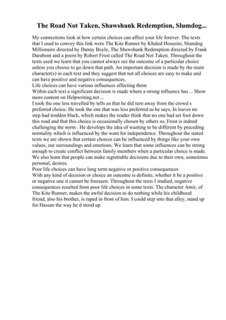 The Road Not Taken, Shawshank Redemption, Slumdog...
My connections look at how certain choices can affect your life forever. The texts
that I used to convey this link were The Kite Runner by Khaled Hosseini, Slumdog
Millionaire directed by Danny Boyle, The Shawshank Redemption directed by Frank
Darabont and a poem by Robert Frost called The Road Not Taken. Throughout the
texts used we learn that you cannot always see the outcome of a particular choice
unless you choose to go down that path. An important decision is made by the main
character(s) in each text and they suggest that not all choices are easy to make and
can have positive and negative consequences.
Life choices can have various influences affecting them
Within each text a significant decision is made where a strong influence has ... Show
more content on Helpwriting.net ...
I took the one less travelled by tells us that he did turn away from the crowd s
preferred choice. He took the one that was less preferred as he says, In leaves no
step had trodden black, which makes the reader think that no one had set foot down
this road and that this choice is occasionally chosen by others so, Frost is indeed
challenging the norm . He develops the idea of wanting to be different by preceding
normality which is influenced by the want for independence. Throughout the stated
texts we are shown that certain choices can be influenced by things like your own
values, our surroundings and emotions. We learn that some influences can be strong
enough to create conflict between family members when a particular choice is made.
We also learn that people can make regrettable decisions due to their own, sometimes
personal, desires.
Poor life choices can have long term negative or positive consequences
With any kind of decision or choice an outcome is definite, whether it be a positive
or negative one it cannot be foreseen. Throughout the texts I studied, negative
consequences resulted from poor life choices in some texts. The character Amir, of
The Kite Runner, makes the awful decision to do nothing while his childhood
friend, also his brother, is raped in front of him. I could step into that alley, stand up
for Hassan the way he d stood up
 