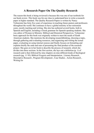 A Research Paper On The Quality Research
The reason this book is being reviewed is because this was one of our textbook for
our book review. This book was for our class to understand how to write a research
paper in higher standard. The Quality Research Papers is written by Nancy
Vyhmeister has forty five years of experience in teaching future pastors and professors
throughout the world. She continues to have a global ministry in her retirement
years, mostly teaching and writing. She also has authored several books, both in
Spanish and English, including a Greek grammar for Spanish speaking students. She
was editor of Women in Ministry: Biblical and Historical Perspectives. Vyhmeister
basic approach for this book was originally written to meet the needs of South
American students. She mentions the developing researchthinking, choosing a topic,
through gathering and evaluating resources, and organizing and writing the actual
paper, evaluating on using internet sources and finally focuses on formatting and
explains briefly the ends and outs of presenting the final product of the research
project. She goes on in her book to describe the process of research, which she
divides into three sections. In the first section, she lays out a definition (p. 1) of
research and is then followed by nine chapters on nine different kinds of theological
research (pg. 11 95): Biblical Exegesis and Interpretation , Literary Research ,
Descriptive Research , Program Development , Case Studies , Action Research ,
Writing for
 