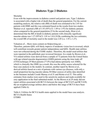 Diabetes Type 2 Diabetes
Mortality
Even with the improvements in diabetes control and patient care, Type 2 diabetes
is associated with a higher risk of death than the general population. For the current
modelling analysis, the relative risk (RR) of death was estimated to be 2.45 for
patients with DME and this was estimated based on the results from two studies.
Mulnier et al. reported a RR of 1.93 (95%:CI: 1.89 to 1.97) for diabetic patients
when compared to the general population.23 In the second study, Hirai et al.,
determined that the RR of death in diabetic patients with clinically significant
macular edema was 1.27 (95%CI: 1.01 to 1.61).24 By combining the two estimates,
the overall RR of mortality used in the model was 2.45 (i.e. 1.93 x 1.27).
Valuation of... Show more content on Helpwriting.net ...
Therefore, patients QOL will likely improve if moderate vision loss is reversed, which
will contribute towards greater patient independence and QOL. Health state utilities
were not collected during the FAME studies. Therefore, the model used utilities that
were reported in the published, peer reviewed literature. In a study by Brown et al.,
VA related utilities were derived from a sample of 72 patients from the United States
with age related macular degeneration (AMD) patients using the time trade off
(TTO) technique.29 Most patients (77.8%) had edema (primarily wet AMD),
which is clinically like DME (as a result, this was the utility source selected for the
base case analysis in the model). In contrast, another report by Brown et al.,
derived utilities based on a mix of patients with various eye diseases, with only a
small proportion having macular edema.30 Other sources of utility data identified
in the literature include Czoski Murray et al.31 and Heintz et al.32. This utility
estimates from studies were used in the sensitivity analysis and made available for
easy application in the final submitted model. As the Brown et al.29 study did not
report utilities associated with BCVA between the range of BCVA35 and BCVA50,
the un weighted average utilities above and below this range of BCVA have been
applied (Table 6).
Table 6. Utilities for BCVA health states applied in the model base case analysis.
BCVA Health States
ETDRS
 