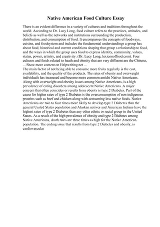 Native American Food Culture Essay
There is an evident difference in a variety of cultures and traditions throughout the
world. According to Dr. Lucy Long, food culture refers to the practices, attitudes, and
beliefs as well as the networks and institutions surrounding the production,
distribution, and consumption of food. It encompasses the concepts of foodways,
cuisine, and foodsystem and includes the fundamental understandings a group has
about food, historical and current conditions shaping that group s relationship to food,
and the ways in which the group uses food to express identity, community, values,
status, power, artistry, and creativity. (Dr. Lucy Long, lexiconoffood.com). Four
cultures and foods related to heath and obesity that are very different are the Chinese,
... Show more content on Helpwriting.net ...
The main factor of not being able to consume more fruits regularly is the cost,
availability, and the quality of the products. The rates of obesity and overweight
individuals has increased and become more common amidst Native Americans.
Along with overweight and obesity issues among Native Americans, is a high
prevalence of eating disorders among adolescent Native Americans. A major
concern that often coincides or results from obesity is type 2 Diabetes. Part of the
cause for higher rates of type 2 Diabetes is the overconsumption of non indigenous
proteins such as beef and chicken along with consuming less native foods. Native
Americans are two to four times more likely to develop type 2 Diabetes than the
general United States population and Alaskan natives and American Indians have the
highest rates of type 2 Diabetes than any other ethnic or racial group in the United
States. As a result of the high prevalence of obesity and type 2 Diabetes among
Native Americans, death rates are three times as high for the Native American
population. The ending issue that results from type 2 Diabetes and obesity, is
cardiovascular
 