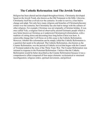 The Catholic Reformation And The Jewish Torah
Religion has been altered and developed throughout history. Christianity developed
based on the Jewish Torah, also known as the Old Testament in the bible. Likewise,
Christianity itself has evolved over the centuries. In order to survive, it has had to
change and adapt. Not only have many religions and branches of Christianitybecome
extinct over the centuries, but Christianity has also had to merge with the cultures of
other religions. For example, Christmas was not originally a Christian holiday. It was
once called Yule, a religious festival observed by ancient Germanic people which is
now better known as Christmas as it underwent Christianized reformulation, with a
tradition of cutting down and decorating trees long before Christ was born. A
noteworthy change that I will focus on in this essay is the Catholic Reformation.
However, whether this reformation can be simply called the Catholic Reformation is
a question that needs to be adressed. The Catholic Reformation, also known as the
Counter Reformation, was the period of Catholic revival that began with the Council
of Trentand ended at the close of the Thirty Years War. The Counter Reformation was
initiated in response to the Protestant Reformation. I believe that the Catholic
Reformation would be better described as the Counter Reformation because it was a
comprehensive effort composed of four major elements: ecclesiastical or structural
reconfiguration, religious orders, spiritual movements, and political
 