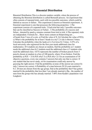 Binomial Distribution
Binomial Distribution This is a discrete random variable, where the process of
obtaining the Binomial distribution is called Bernoulli process. An experiment that
often consists of repeated trials, each with two possible outcomes, which could be
labeled as success or failure . This experiment is known as binomial experiment. A
binomial experiment is one that possesses the following properties: 1.The
experiment consists of n repeated trials. 2.Each trial has only 2 possible outcomes
that can be classified as Success or Failure . 3.The probability of a success and
failure , denoted by pand q, remains constant from trial to trial. 4.The repeated, trials
are independent. Formula for... Show more content on Helpwriting.net ...
of heads from 5 toss of a coin. a) Find the value of X. b) Calculate the value of P(X).
c) What is the probability for at least 3 heads in a try? 2.A die is thrown 5 times.
Calculate the probability when the lands at 4, if a) twice b) 3 times. 3.25% of a
local university who registered for the first year needs additional class for
mathematics. If 6 students are chosen at random, find the probability a) 1 student
needs the additional class b) 2 students need the additional class c) 3 students who
need the additional class. 4.If X represents the number of broken pencils from 5
pencils chosen at random in a box of 100 pencils, where 10 are broken. Find the
probability a) P(X = 3) b) P(X в‰Ґ 3) c) P(X в‰¤ 2) 5.In an examination of 10
objective questions, every one contains 5 answers but only one that is correct. If
one student that has never study, sit for examination could only answer by
guessing the right answer. Find the probability a) none of the answer are correct b)
only 3 answer are correct. 6.Probability of a man between 20 24 years married is
0.2. 20 men are chosen from the age group, find a) the probability that 9 has gotten
married b) the probability that less than 3 are already married c) Вµ , the number of
men from the group who has already married. 7.40% from Kedah s population visit
Langkawi
 