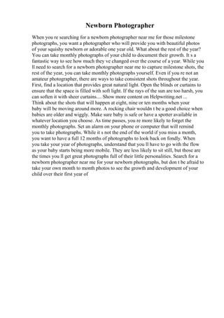 Newborn Photographer
When you re searching for a newborn photographer near me for those milestone
photographs, you want a photographer who will provide you with beautiful photos
of your squishy newborn or adorable one year old. What about the rest of the year?
You can take monthly photographs of your child to document their growth. It s a
fantastic way to see how much they ve changed over the course of a year. While you
ll need to search for a newborn photographer near me to capture milestone shots, the
rest of the year, you can take monthly photographs yourself. Even if you re not an
amateur photographer, there are ways to take consistent shots throughout the year.
First, find a location that provides great natural light. Open the blinds or curtains to
ensure that the space is filled with soft light. If the rays of the sun are too harsh, you
can soften it with sheer curtains.... Show more content on Helpwriting.net ...
Think about the shots that will happen at eight, nine or ten months when your
baby will be moving around more. A rocking chair wouldn t be a good choice when
babies are older and wiggly. Make sure baby is safe or have a spotter available in
whatever location you choose. As time passes, you re more likely to forget the
monthly photographs. Set an alarm on your phone or computer that will remind
you to take photographs. While it s not the end of the world if you miss a month,
you want to have a full 12 months of photographs to look back on fondly. When
you take your year of photographs, understand that you ll have to go with the flow
as your baby starts being more mobile. They are less likely to sit still, but those are
the times you ll get great photographs full of their little personalities. Search for a
newborn photographer near me for your newborn photographs, but don t be afraid to
take your own month to month photos to see the growth and development of your
child over their first year of
 