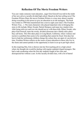 Reflection Of The Movie Freedom Writers
You can t make someone want education , eager Erin Gruwell was told in the midst
of her new job at a racially divided high school. Based on the best selling novel The
Freedom Writers Diary the movie Freedom Writers is a true story about a teacher
doing everything in her power to give an education to at risk teenagers. The book
was written in 1999 then transformed into a movie eight years later ( The Freedom
Writers True... ). The main characters who played important roles in bringing this
story to life include; Hilary Swank, Patrick Dempsey and many key student roles.
After being told over and over she should not try with these kids, Hilary Swank, who
plays Erin Gruwell, turns the rowdy, divided classroom into a family and a place
they call home. This film takes place in Long Beach, California, where violence and
racism is a problem that seems to be something that cannot be fixed. Erin does her
best to help her unfortunate children change the culture they are apart of, one kid at a
time. Freedom Writers reflects on the issues of poor education to those who live in
the slums and cannot partake in the opportunity to learn in an up to par high school.
In this inspiring film, Erin is thrown into her first teaching job in a high school
where she thought she would be dealing with regular underprivileged teenagers. She
had a rude awakening when the first day students fought in her class and
disrespected her without a care. In this racially divided class, with a lot of hatred
 