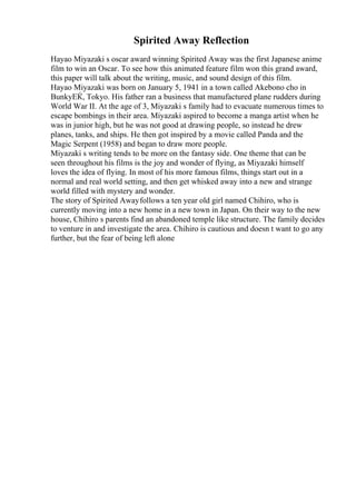 Spirited Away Reflection
Hayao Miyazaki s oscar award winning Spirited Away was the first Japanese anime
film to win an Oscar. To see how this animated feature film won this grand award,
this paper will talk about the writing, music, and sound design of this film.
Hayao Miyazaki was born on January 5, 1941 in a town called Akebono cho in
BunkyЕЌ, Tokyo. His father ran a business that manufactured plane rudders during
World War II. At the age of 3, Miyazaki s family had to evacuate numerous times to
escape bombings in their area. Miyazaki aspired to become a manga artist when he
was in junior high, but he was not good at drawing people, so instead he drew
planes, tanks, and ships. He then got inspired by a movie called Panda and the
Magic Serpent (1958) and began to draw more people.
Miyazaki s writing tends to be more on the fantasy side. One theme that can be
seen throughout his films is the joy and wonder of flying, as Miyazaki himself
loves the idea of flying. In most of his more famous films, things start out in a
normal and real world setting, and then get whisked away into a new and strange
world filled with mystery and wonder.
The story of Spirited Awayfollows a ten year old girl named Chihiro, who is
currently moving into a new home in a new town in Japan. On their way to the new
house, Chihiro s parents find an abandoned temple like structure. The family decides
to venture in and investigate the area. Chihiro is cautious and doesn t want to go any
further, but the fear of being left alone
 