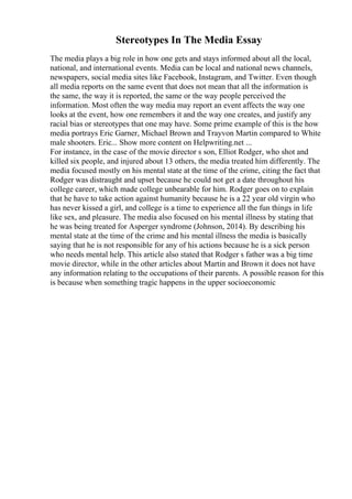 Stereotypes In The Media Essay
The media plays a big role in how one gets and stays informed about all the local,
national, and international events. Media can be local and national news channels,
newspapers, social media sites like Facebook, Instagram, and Twitter. Even though
all media reports on the same event that does not mean that all the information is
the same, the way it is reported, the same or the way people perceived the
information. Most often the way media may report an event affects the way one
looks at the event, how one remembers it and the way one creates, and justify any
racial bias or stereotypes that one may have. Some prime example of this is the how
media portrays Eric Garner, Michael Brown and Trayvon Martin compared to White
male shooters. Eric... Show more content on Helpwriting.net ...
For instance, in the case of the movie director s son, Elliot Rodger, who shot and
killed six people, and injured about 13 others, the media treated him differently. The
media focused mostly on his mental state at the time of the crime, citing the fact that
Rodger was distraught and upset because he could not get a date throughout his
college career, which made college unbearable for him. Rodger goes on to explain
that he have to take action against humanity because he is a 22 year old virgin who
has never kissed a girl, and college is a time to experience all the fun things in life
like sex, and pleasure. The media also focused on his mental illness by stating that
he was being treated for Asperger syndrome (Johnson, 2014). By describing his
mental state at the time of the crime and his mental illness the media is basically
saying that he is not responsible for any of his actions because he is a sick person
who needs mental help. This article also stated that Rodger s father was a big time
movie director, while in the other articles about Martin and Brown it does not have
any information relating to the occupations of their parents. A possible reason for this
is because when something tragic happens in the upper socioeconomic
 