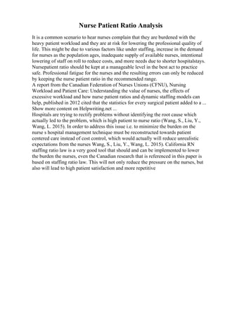 Nurse Patient Ratio Analysis
It is a common scenario to hear nurses complain that they are burdened with the
heavy patient workload and they are at risk for lowering the professional quality of
life. This might be due to various factors like under staffing, increase in the demand
for nurses as the population ages, inadequate supply of available nurses, intentional
lowering of staff on roll to reduce costs, and more needs due to shorter hospitalstays.
Nursepatient ratio should be kept at a manageable level in the best act to practice
safe. Professional fatigue for the nurses and the resulting errors can only be reduced
by keeping the nurse patient ratio in the recommended range.
A report from the Canadian Federation of Nurses Unions (CFNU), Nursing
Workload and Patient Care: Understanding the value of nurses, the effects of
excessive workload and how nurse patient ratios and dynamic staffing models can
help, published in 2012 cited that the statistics for every surgical patient added to a ...
Show more content on Helpwriting.net ...
Hospitals are trying to rectify problems without identifying the root cause which
actually led to the problem, which is high patient to nurse ratio (Wang, S., Liu, Y.,
Wang, L. 2015). In order to address this issue i.e. to minimize the burden on the
nurse s hospital management technique must be reconstructed towards patient
centered care instead of cost control, which would actually will reduce unrealistic
expectations from the nurses Wang, S., Liu, Y., Wang, L. 2015). California RN
staffing ratio law is a very good tool that should and can be implemented to lower
the burden the nurses, even the Canadian research that is referenced in this paper is
based on staffing ratio law. This will not only reduce the pressure on the nurses, but
also will lead to high patient satisfaction and more repetitive
 
