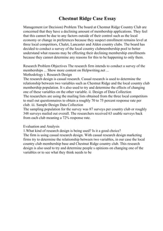 Chestnut Ridge Case Essay
Management (or Decision) Problem The board at Chestnut Ridge Country Club are
concerned that they have a declining amount of membership applications. They feel
that this cannot be due to any factors outside of their control such as the local
economy or change in preferences because they suspect enrollment remains level at
three local competitors, Chalet, Lancaster and Alden country clubs. The board has
decided to conduct a survey of the local country clubmembership pool to better
understand what reasons may be effecting their declining membership enrollments
because they cannot determine any reasons for this to be happening to only them.
Research Problem Objectives The research firm intends to conduct a survey of the
memberships ... Show more content on Helpwriting.net ...
Methodology i. Research Design
The research design is casual research. Casual research is used to determine the
relationship between two variables such as Chestnut Ridge and the local country club
membership population. It s also used to try and determine the effects of changing
one of these variables on the other variable. ii. Design of Data Collection
The researchers are using the mailing lists obtained from the three local competitors
to mail out questionnaires to obtain a roughly 70 to 75 percent response rate per
club. iii. Sample Design Data Collection
The sampling population for the survey was 87 surveys per country club or roughly
348 surveys mailed out overall. The researchers received 63 usable surveys back
from each club meaning a 72% response rate.
Evaluation and Analysis
1.What kind of research design is being used? Is it a good choice?
The firm is using casual research design. With casual research design marketing
firms try to determine the relationship between two variables, in our case the local
country club membership base and Chestnut Ridge country club. This research
design is also used to try and determine people s opinions on changing one of the
variables or to see what they think needs to be
 