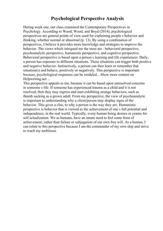 Psychological Perspective Analysis
During week one, our class examined the Contemporary Perspectives in
Psychology. According to Wood, Wood, and Boyd (2014), psychological
perspectives are general points of view used for explaining people s behavior and
thinking, whether normal or abnormal (p. 13). By using a combination of
perspectives, I believe it provides more knowledge and strategies to improve the
behavior. The views which intrigued me the most are : behavioral perspective,
psychoanalytic perspective, humanistic perspective, and cognitive perspective.
Behavioral perspective is based upon a person s learning and life experiences. Daily,
a person has exposure to different situations. These situations can trigger both positive
and negative behavior. Instinctively, a person can then learn or remember that
situation(s) and behave, positively or negatively. This perspective is important
because, psychological responses can be modeled... Show more content on
Helpwriting.net ...
This perspective appeals to me, because it can be based upon unresolved concerns
in someone s life. If someone has experienced trauma as a child and it is not
resolved, then they may regress and start exhibiting strange behaviors, such as
thumb sucking as a grown adult. From my perspective, the view of psychoanalytic
is important to understanding why a client/person may display signs of the
behavior. This gives a clue, to why a person is the way they are. Humanistic
perspective is behavior that is viewed as the achievement of one s full potential and
independence, in the real world. Typically, every human being desires or yearns for
self actualization. We as humans, have an innate need to feel some form of
achievement, rather than failure or subjugation of our own free will. As a human, I
can relate to this perspective because I am the commander of my own ship and strive
to reach my ambitious
 