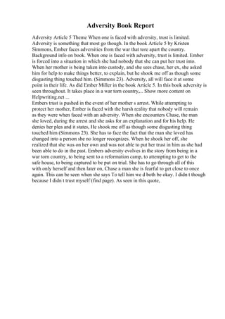 Adversity Book Report
Adversity Article 5 Theme When one is faced with adversity, trust is limited.
Adversity is something that most go though. In the book Article 5 by Kristen
Simmons, Ember faces adversities from the war that tore apart the country.
Background info on book. When one is faced with adversity, trust is limited. Ember
is forced into a situation in which she had nobody that she can put her trust into.
When her mother is being taken into custody, and she sees chase, her ex, she asked
him for help to make things better, to explain, but he shook me off as though some
disgusting thing touched him. (Simmons 23). Adversity, all will face it at some
point in their life. As did Ember Miller in the book Article 5. In this book adversity is
seen throughout. It takes place in a war torn country,... Show more content on
Helpwriting.net ...
Embers trust is pushed in the event of her mother s arrest. While attempting to
protect her mother, Ember is faced with the harsh reality that nobody will remain
as they were when faced with an adversity. When she encounters Chase, the man
she loved, during the arrest and she asks for an explanation and for his help. He
denies her plea and it states, He shook me off as though some disgusting thing
touched him (Simmons 23). She has to face the fact that the man she loved has
changed into a person she no longer recognizes. When he shook her off, she
realized that she was on her own and was not able to put her trust in him as she had
been able to do in the past. Embers adversity evolves in the story from being in a
war torn country, to being sent to a reformation camp, to attempting to get to the
safe house, to being captured to be put on trial. She has to go through all of this
with only herself and then later on, Chase a man she is fearful to get close to once
again. This can be seen when she says To tell him we d both be okay. I didn t though
because I didn t trust myself (find page). As seen in this quote,
 