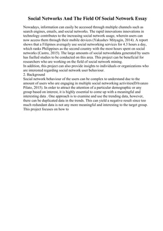 Social Networks And The Field Of Social Network Essay
Nowadays, information can easily be accessed through multiple channels such as
search engines, emails, and social networks. The rapid innovations innovations in
technology contributes to the increasing social network usage, wherein users can
now access them through their mobile devices (Yakushev Mityagin, 2014). A report
shows that a Filipinos averagely use social networking services for 4.3 hours a day,
which ranks Philippines as the second country with the most hours spent on social
networks (Castro, 2015). The large amounts of social networkdata generated by users
has fuelled studies to be conducted on this area. This project can be beneficial for
researchers who are working on the field of social network mining.
In addition, this project can also provide insights to individuals or organizations who
are interested regarding social network user behaviour.
2. Background
Social network behaviour of the users can be complex to understand due to the
amount of users who are engaging in multiple social networking activities(DAvanzo
Pilato, 2015). In order to attract the attention of a particular demographic or any
group based on interest, it is highly essential to come up with a meaningful and
interesting data . One approach is to examine and use the trending data, however,
there can be duplicated data in the trends. This can yield a negative result since too
much redundant data is not any more meaningful and interesting to the target group.
This project focuses on how to
 