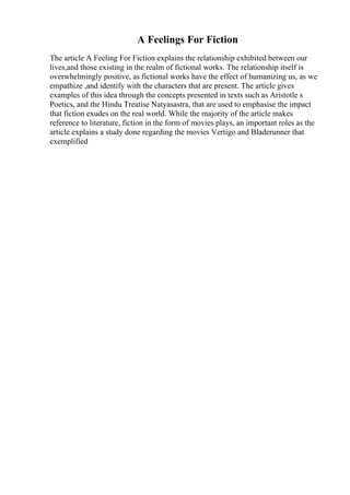 A Feelings For Fiction
The article A Feeling For Fiction explains the relationship exhibited between our
lives,and those existing in the realm of fictional works. The relationship itself is
overwhelmingly positive, as fictional works have the effect of humanizing us, as we
empathize ,and identify with the characters that are present. The article gives
examples of this idea through the concepts presented in texts such as Aristotle s
Poetics, and the Hindu Treatise Natyasastra, that are used to emphasise the impact
that fiction exudes on the real world. While the majority of the article makes
reference to literature, fiction in the form of movies plays, an important roles as the
article explains a study done regarding the movies Vertigo and Bladerunner that
exemplified
 