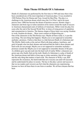 Main Theme Of Death Of A Salesman
Death of a Salesman was performed by the first time in 1949 and since then it has
been considered one of the most important of American plays. It was awarded in
1949 Pulitzer Prize for Drama and Tony Award for Best Play. The play is a
challenge to the American dream which since the Civil War ( and to be more
precise since 1900) has become the dream of business success. Horatio Alger s
characters and from rags to riches narration of his stories rooted the myth of success
in American characterand souls of millions of Americans. Miller wrote his play few
years after the end of the Second World War: in times of rising power of capitalism
and consumerism in America. The famous slogan of those times was saying: freedom
to work, freedom do dream,... Show more content on Helpwriting.net ...
One of the characters in the film Roslyn says: Maybe all there really is, is just the
next thing. The next thing that happens. Maybe you re not supposed to remember
anybody s promises. I believe that there is a link between Death of a Salesman and
The Misfits. Both works at the end are filled with deep sadness, loneliness, and
grief of people who lost their dreams and realized that the faith is those dreams and
hard work are not enough. Maybe you re not supposed to remember anybody s
promises sounds like Maybe you re not supposed to remember dreams of the past .
As children grow up and crash into the hard wall of reality Miller s characters are
grown ups who finally find out the truth. Death of a Salesman is a play of death of
the American dream and faith in from rags to riches narration: that all are equal
and the only thing that matters is hard work. The character of Willy s son, Biff
represents the awareness, the harsh truth that not everyone can (and will succeed)
and he understands his place in society. The key to the play s power and success is
that we (as readers and viewers) can feel what the characters are experiencing
because we have all been there in one form or another. We all have dreams that has
been
 
