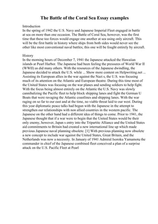 The Battle of the Coral Sea Essay examples
Introduction
In the spring of 1942 the U.S. Navy and Japanese Imperial Fleet engaged in battle
at sea on more than one occasion. The Battle of Coral Sea, however, was the first
time that these too forces would engage one another at sea using only aircraft. This
will be the first battle in history where ships from both sides would never see the
other like most conventional naval battles; this one will be fought entirely by aircraft.
History
In the morning hours of December 7, 1941 the Japanese attacked the Hawaiian
islands at Pearl Harbor. The Japanese had been feeling the pressures of World War II
(WWII) as did many others. With the resources of the Japanese dwindling, the
Japanese decided to attack the U.S. while ... Show more content on Helpwriting.net ...
Assisting its European allies in the war against the Nazi s, the U.S. was focusing
much of its attention on the Atlantic and European theatre. During this time most of
the United States was focusing on the war planes and sending soldiers to help fight.
With the focus being almost entirely on the Atlantic the U.S. Navy was slowly
cannibalizing the Pacific fleet to help block shipping lanes and fight the German U
Boats that were ravaging the Atlantic coastlines and shipping lanes. With the war
raging on so far to our east and at the time, no viable threat laid to our west. During
this year diplomatic peace talks had begun with the Japanese in the attempt to
strengthen our relationships with non allied countries in the western pacific. The
Japanese on the other hand had a different idea of things to come. Prior to 1941, the
Japanese thought that if a war were to begin that the United States would be their
only enemy, however, Japan s entry into the Tripartite Alliance and the United States
aid commitments to Britain had created a new international line up which made
previous Japanese naval planning obsolete. [1] With previous planning now obsolete
a new concept to include war against the United States, Great Britain, and the
Netherlands was now a necessity. In January of 1941 Admiral Isoroku Yamamoto
, the
commander in chief of the Japanese combined fleet conceived a plan of a surprise
attack on the U.S. Pacific Fleet at Pearl
 