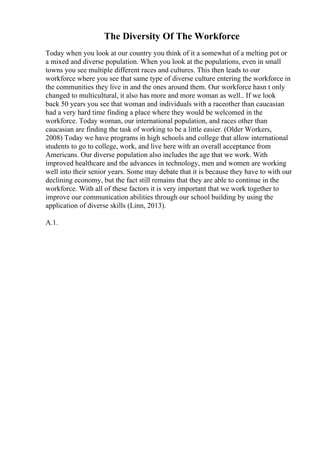 The Diversity Of The Workforce
Today when you look at our country you think of it a somewhat of a melting pot or
a mixed and diverse population. When you look at the populations, even in small
towns you see multiple different races and cultures. This then leads to our
workforce where you see that same type of diverse culture entering the workforce in
the communities they live in and the ones around them. Our workforce hasn t only
changed to multicultural, it also has more and more woman as well.. If we look
back 50 years you see that woman and individuals with a raceother than caucasian
had a very hard time finding a place where they would be welcomed in the
workforce. Today woman, our international population, and races other than
caucasian are finding the task of working to be a little easier. (Older Workers,
2008) Today we have programs in high schools and college that allow international
students to go to college, work, and live here with an overall acceptance from
Americans. Our diverse population also includes the age that we work. With
improved healthcare and the advances in technology, men and women are working
well into their senior years. Some may debate that it is because they have to with our
declining economy, but the fact still remains that they are able to continue in the
workforce. With all of these factors it is very important that we work together to
improve our communication abilities through our school building by using the
application of diverse skills (Linn, 2013).
A.1.
 