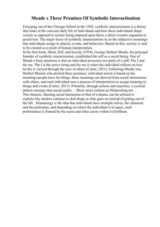 Meade s Three Premises Of Symbolic Interactionism
Emerging out of the Chicago School in the 1920, symbolic interactionism is a theory
that looks at the concrete daily life of individuals and how these individuals shape
society as opposed to society being imposed upon them; a direct counter argument to
positivism. The major focus of symbolic interactionism in on the subjective meanings
that individuals assign to objects, events, and behaviors. Based on this, society is said
to be created as a result of human interpretation.
In his first book, Mind, Self, and Society (1934), George Herbert Meade, the principal
founder of symbolic interactionism, established the self as a social being. One of
Meade s basic premises is that an individual possesses two parts of a self; The I and
the me. The I is the active being and the me is when the individual reflects on how
he/she is viewed through the eyes of others (Carter, 2011). Following Meade was
Herbert Blumer who posited three premises: individual action is based on the
meanings people have for things, these meanings are derived from social interactions
with others, and each individual uses a process of interpretation to assign meaning to
things and events (Carter, 2011). Primarily, through actions and reactions, a cyclical
pattern emerges that social reality ... Show more content on Helpwriting.net ...
This rhetoric, likening social interaction to that of a drama, can be utilized to
explain why dealers continue to deal drugs as time goes on instead of getting out of
the life . Dramaturgy is the idea that individuals have multiple selves, the character
and the performer, and depending on where the individual is in space, each
performance is framed by the scene and other actors within it (Goffman
 