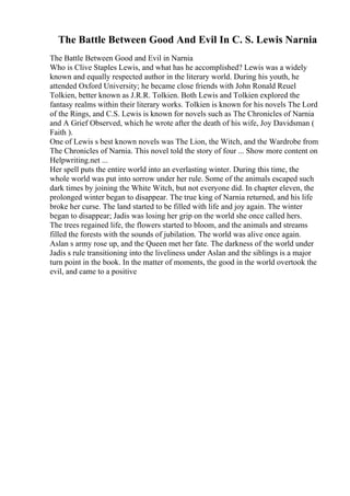 The Battle Between Good And Evil In C. S. Lewis Narnia
The Battle Between Good and Evil in Narnia
Who is Clive Staples Lewis, and what has he accomplished? Lewis was a widely
known and equally respected author in the literary world. During his youth, he
attended Oxford University; he became close friends with John Ronald Reuel
Tolkien, better known as J.R.R. Tolkien. Both Lewis and Tolkien explored the
fantasy realms within their literary works. Tolkien is known for his novels The Lord
of the Rings, and C.S. Lewis is known for novels such as The Chronicles of Narnia
and A Grief Observed, which he wrote after the death of his wife, Joy Davidsman (
Faith ).
One of Lewis s best known novels was The Lion, the Witch, and the Wardrobe from
The Chronicles of Narnia. This novel told the story of four ... Show more content on
Helpwriting.net ...
Her spell puts the entire world into an everlasting winter. During this time, the
whole world was put into sorrow under her rule. Some of the animals escaped such
dark times by joining the White Witch, but not everyone did. In chapter eleven, the
prolonged winter began to disappear. The true king of Narnia returned, and his life
broke her curse. The land started to be filled with life and joy again. The winter
began to disappear; Jadis was losing her grip on the world she once called hers.
The trees regained life, the flowers started to bloom, and the animals and streams
filled the forests with the sounds of jubilation. The world was alive once again.
Aslan s army rose up, and the Queen met her fate. The darkness of the world under
Jadis s rule transitioning into the liveliness under Aslan and the siblings is a major
turn point in the book. In the matter of moments, the good in the world overtook the
evil, and came to a positive
 