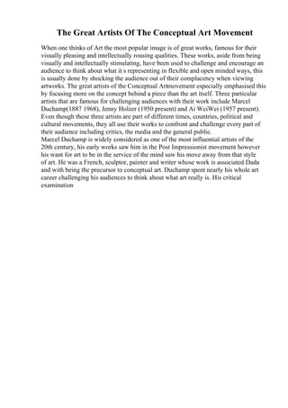 The Great Artists Of The Conceptual Art Movement
When one thinks of Art the most popular image is of great works, famous for their
visually pleasing and intellectually rousing qualities. These works, aside from being
visually and intellectually stimulating, have been used to challenge and encourage an
audience to think about what it s representing in flexible and open minded ways, this
is usually done by shocking the audience out of their complacency when viewing
artworks. The great artists of the Conceptual Artmovement especially emphasised this
by focusing more on the concept behind a piece than the art itself. Three particular
artists that are famous for challenging audiences with their work include Marcel
Duchamp(1887 1968), Jenny Holzer (1950 present) and Ai WeiWei (1957 present).
Even though these three artists are part of different times, countries, political and
cultural movements, they all use their works to confront and challenge every part of
their audience including critics, the media and the general public.
Marcel Duchamp is widely considered as one of the most influential artists of the
20th century, his early works saw him in the Post Impressionist movement however
his want for art to be in the service of the mind saw his move away from that style
of art. He was a French, sculptor, painter and writer whose work is associated Dada
and with being the precursor to conceptual art. Duchamp spent nearly his whole art
career challenging his audiences to think about what art really is. His critical
examination
 