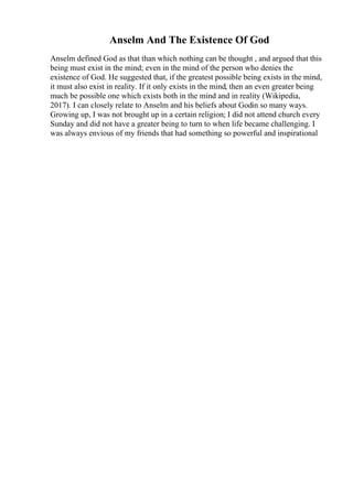 Anselm And The Existence Of God
Anselm defined God as that than which nothing can be thought , and argued that this
being must exist in the mind; even in the mind of the person who denies the
existence of God. He suggested that, if the greatest possible being exists in the mind,
it must also exist in reality. If it only exists in the mind, then an even greater being
much be possible one which exists both in the mind and in reality (Wikipedia,
2017). I can closely relate to Anselm and his beliefs about Godin so many ways.
Growing up, I was not brought up in a certain religion; I did not attend church every
Sunday and did not have a greater being to turn to when life became challenging. I
was always envious of my friends that had something so powerful and inspirational
 