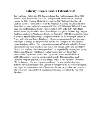 Literary Devices Used In Fahrenheit 451
Ray Bradbury s Fahrenheit 451 Research Paper Ray Bradbury received the 2000
National Book Foundation Medal for Distinguished Contribution to American
Letters, the 2004 National Medal of Arts, and the 2007 Pulitzer Prize Special
Citation. In 1954, Fahrenheit 451 won the American Academy of Arts and Letters
Award in Literature and the Commonwealth Club of California Gold Medal. It has
since won the Prometheus Hall of Fame Award in 1984 and a 1954 Retro Hugo
Award, one of only four Best Novel Retro Hugo s ever given, in 2004. Ray Douglas
Bradbury was born in Waukegan, Illinois, on August 22, 1920. He was the third child
of Leonard Spaulding Bradbury, a telephone lineman for the Waukegan Bureau of
Power and Light, and Esther Bradbury,... Show more content on Helpwriting.net ...
She begins to change his perspective on how he was living his life and what his
career was doing to him. (This represents seeing oneself clearly and self reflection)
Clarisse asks Guy many questions that makes him ponder, unlike any time before,
Do you ever read any of the books you burn? He responded by laughing and saying,
That s against the law! (Bradbury 5). After Clarisse and Guy finish their
conversation, Guy returns home. Once Guy returns home, he finds his wife
Mildred lying there, knowing she attempted suicide. This makes Guy recall
Clarisse s complex question, Are you happy? Sadly, to say, he wasn t (Bradbury
17). Furthermore, Guy was beginning to change. He was transforming into a
different person ever since he met Clarisse. No longer was he the typical firefighter.
Guy began to ponder on the idea of firemen in the past, so he asked two co workers.
The co workers responded with laughter and reminded Guy about the rule book
(Bradbury
 