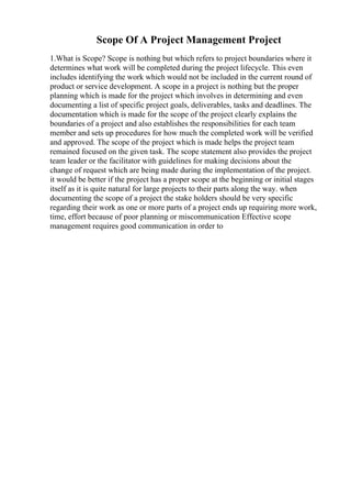 Scope Of A Project Management Project
1.What is Scope? Scope is nothing but which refers to project boundaries where it
determines what work will be completed during the project lifecycle. This even
includes identifying the work which would not be included in the current round of
product or service development. A scope in a project is nothing but the proper
planning which is made for the project which involves in determining and even
documenting a list of specific project goals, deliverables, tasks and deadlines. The
documentation which is made for the scope of the project clearly explains the
boundaries of a project and also establishes the responsibilities for each team
member and sets up procedures for how much the completed work will be verified
and approved. The scope of the project which is made helps the project team
remained focused on the given task. The scope statement also provides the project
team leader or the facilitator with guidelines for making decisions about the
change of request which are being made during the implementation of the project.
it would be better if the project has a proper scope at the beginning or initial stages
itself as it is quite natural for large projects to their parts along the way. when
documenting the scope of a project the stake holders should be very specific
regarding their work as one or more parts of a project ends up requiring more work,
time, effort because of poor planning or miscommunication Effective scope
management requires good communication in order to
 