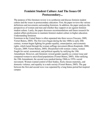 Feminist Student Culture And The Issues Of
Postsecondary...
The purpose of this literature review is to synthesize and discuss feminist student
culture and the issues in postsecondary education. First, the paper reviews the various
definitions and movements surrounding feminism. In addition, the paper analyzes the
perspectives of women and men and whether they support or are against feminist
student culture. Lastly, the paper discusses recommendations and future research for
student affairs professions to maintain feminist student culture in higher education.
Understanding feminism
Feminism in the United States is often separated into three waves (Vaccaro, 2009,
Vernet Butera, 2005). The first wave began during the late 1800s to early 20th
century, women began fighting for gender equality, emancipation, and economic
rights, which lasted through the woman suffrage movement (Breen Karpinski, 2008;
Vaccaro, 2009; Vernet Butera, 2005). Dissatisfied with women s status, women
fought for social, economical, and political equality by ratifying the 19th
Amendment. However, anti feminists viewed gender equality as a minor issue and
compared women to uncivilized populations (Vernet Butera, 2005). After ratifying
the 19th Amendment, the second wave peeked during 1960s to 1970 s social
movement. Women wanted control of their bodies, freely chosen maternity, end
domestic violence, and equality in a male society (Vernet Butera, 2005). The gap
between the first and second wave was separated by a long hiatus period but inspired
campus
 