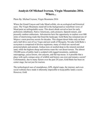 Analysis Of Michael Iverson, Virgin Mountains 2016.
Where...
Photo By: Michael Iverson, Virgin Mountains 2016
Where the Grand Canyon and Lake Mead collide, sits an ecological and historical
oasis. The Virgin Mountains stand tall in the background as waterfront views of
Mead paint an unforgettable scene. This desert abode served as host for early
prehistoric inhabitants, Native Americans, early pioneers, Spanish miners, and
presently outdoor enthusiasts. Adventurists have the opportunity to explore over 800
miles of intertwining roads that braid the landscape. Gold Butte has remained one of
Mojave s most precious secrets for decades. This elegant desert hides only an hour
and a half drive east of Las Vegas and just south of Mesquite, Nevada. Gold Butte s
ecosystem is comprised of diverse organisms, many of which are sacred and
protected plants and animals. Joshua trees sit nestled deep in the mineral enriched
sand, while the bighorn sheep and tortoise roam the vast desert terrain. The almost
350,000 acres of public land is sculpted with rugged mountains, sandstone
outcroppings, yucca forests, slot canyons, and flat top mesas. Is it possible that a
place with such a unique array of wildlife and history can exist and remain a secret?
Unfortunately, due to many factors over the past 20 years, Gold Butte has been on
center stage, but not just for tourism.
The technological uses of smartphones, GPS, digital maps, the internet, and even
social websites have made it inherently impossible to keep public lands a secret.
However, Gold
 