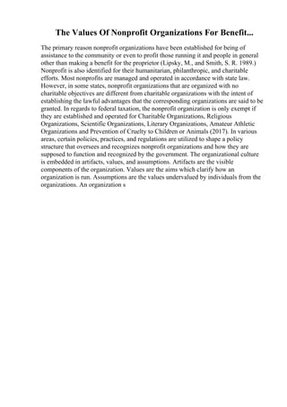 The Values Of Nonprofit Organizations For Benefit...
The primary reason nonprofit organizations have been established for being of
assistance to the community or even to profit those running it and people in general
other than making a benefit for the proprietor (Lipsky, M., and Smith, S. R. 1989.)
Nonprofit is also identified for their humanitarian, philanthropic, and charitable
efforts. Most nonprofits are managed and operated in accordance with state law.
However, in some states, nonprofit organizations that are organized with no
charitable objectives are different from charitable organizations with the intent of
establishing the lawful advantages that the corresponding organizations are said to be
granted. In regards to federal taxation, the nonprofit organization is only exempt if
they are established and operated for Charitable Organizations, Religious
Organizations, Scientific Organizations, Literary Organizations, Amateur Athletic
Organizations and Prevention of Cruelty to Children or Animals (2017). In various
areas, certain policies, practices, and regulations are utilized to shape a policy
structure that oversees and recognizes nonprofit organizations and how they are
supposed to function and recognized by the government. The organizational culture
is embedded in artifacts, values, and assumptions. Artifacts are the visible
components of the organization. Values are the aims which clarify how an
organization is run. Assumptions are the values undervalued by individuals from the
organizations. An organization s
 