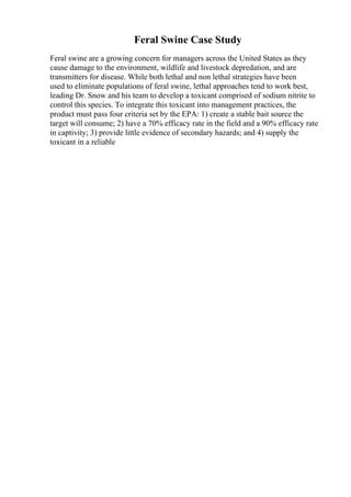 Feral Swine Case Study
Feral swine are a growing concern for managers across the United States as they
cause damage to the environment, wildlife and livestock depredation, and are
transmitters for disease. While both lethal and non lethal strategies have been
used to eliminate populations of feral swine, lethal approaches tend to work best,
leading Dr. Snow and his team to develop a toxicant comprised of sodium nitrite to
control this species. To integrate this toxicant into management practices, the
product must pass four criteria set by the EPA: 1) create a stable bait source the
target will consume; 2) have a 70% efficacy rate in the field and a 90% efficacy rate
in captivity; 3) provide little evidence of secondary hazards; and 4) supply the
toxicant in a reliable
 