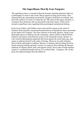 The Superfluous Men By Ivan Turgenev
The superfluous men is a concept in Russian literature meaning characters behavior
or philosophy of values in the society that go against existing social norms. They
alienated from the surrounding environment, struggle to hold their own beliefs, and
duel with conflicts of society or within the self. The intent of this paper, therefore, is
to analyze three characters who are described in the three stories, which can be
termed as superfluous men, regarding both psychological and physical dueling.
In the novel, Fathers and Children, draws most prolific aspects in the center of
literature field especially concerning the phenomenon of superfluous man as presented
by the author Ivan Turgenev. The main character in the book, Bazarov, brings a new
philosophy known as nihilism into the community, which conflicts with the beliefs,
tradition, and interest of the Russian society in the nineteenth century. Bazarov is
well versed in philosophical arguments that all go against the social status quo, and
aspires to dedicate himself to the study of biology. Moreover, he sadly infuriates
Pavel with his philosophy of nihilism. Bazarov is starting a duel by telling Pavel his
beliefs meaning nothing and faith is useless. In response, Pavel defends the Russian
traditions of religious belief, faith, and superior morals. Pavel states It holds tradition
sacred; it s a patriarchal people and can t live without faith... (Turgenev, 40). At this
point, the argument begins from the debate of
 