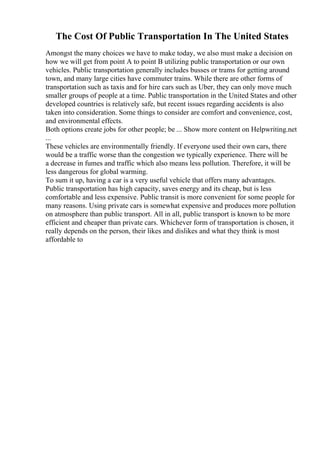 The Cost Of Public Transportation In The United States
Amongst the many choices we have to make today, we also must make a decision on
how we will get from point A to point B utilizing public transportation or our own
vehicles. Public transportation generally includes busses or trams for getting around
town, and many large cities have commuter trains. While there are other forms of
transportation such as taxis and for hire cars such as Uber, they can only move much
smaller groups of people at a time. Public transportation in the United States and other
developed countries is relatively safe, but recent issues regarding accidents is also
taken into consideration. Some things to consider are comfort and convenience, cost,
and environmental effects.
Both options create jobs for other people; be ... Show more content on Helpwriting.net
...
These vehicles are environmentally friendly. If everyone used their own cars, there
would be a traffic worse than the congestion we typically experience. There will be
a decrease in fumes and traffic which also means less pollution. Therefore, it will be
less dangerous for global warming.
To sum it up, having a car is a very useful vehicle that offers many advantages.
Public transportation has high capacity, saves energy and its cheap, but is less
comfortable and less expensive. Public transit is more convenient for some people for
many reasons. Using private cars is somewhat expensive and produces more pollution
on atmosphere than public transport. All in all, public transport is known to be more
efficient and cheaper than private cars. Whichever form of transportation is chosen, it
really depends on the person, their likes and dislikes and what they think is most
affordable to
 