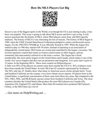 How Do MLS Players Get Big
Soccer is one of the biggest sports in the World, even though the US is just starting to play, it has
been very popular. This essay is going to talk about MLS soccer and how it got so big. It will
answer questions like the history of MLS, where MLS players come from, and MLS specific
stadiums. The history of MLS is very interesting for lots of reasons. The history of MLS began in
1988, when the USSF (United StatesSoccer Federation) pledged to create a professional soccer
league. For the 1994 FIFA WOrldCup. It was officially formed in 1995. When the league first
started to play in 1996 they started with 10 teams. Instead of operating as an association of
independently owned teams, MLS teams are owned and controlled by the league s investors. The
investor/operators control their teams as owners control teams in other leagues, and are
commonly (but inaccurately) referred to as the team s owners. The league has a fixed
membership, like most sports leagues in the United States and Canada, which makes it one of the
world s few soccer leagues that does not use promotion and relegation. Two years later it grew to
12 teams. In the beginning MLS... Show more content on Helpwriting.net ...
A little over 50% of the players on current come from outside the US of A. 46% of players were
born from outside the United States. In total, MLS has 62 countries represented by its players.
The NFL only has 25. Studies show what many in American soccer circles already know: Texas
and Southern California are the country s two most vibrant soccer regions. Of players born in the
United States, a significant concentration of them come from those two areas. But compared to the
NFL, NBA, NHL, and MLB barely anyone comes from Southern California and Texas. The most
countries (besides the United States) that produce the most MLS players are Canada (28),
Argentina (24), England (22), and Ghana. More than 60 countries have produced MLS players.
Clearly, in the MLS there are a lot of
... Get more on HelpWriting.net ...
 