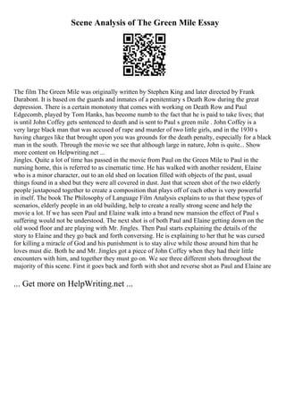 Scene Analysis of The Green Mile Essay
The film The Green Mile was originally written by Stephen King and later directed by Frank
Darabont. It is based on the guards and inmates of a penitentiary s Death Row during the great
depression. There is a certain monotony that comes with working on Death Row and Paul
Edgecomb, played by Tom Hanks, has become numb to the fact that he is paid to take lives; that
is until John Coffey gets sentenced to death and is sent to Paul s green mile . John Coffey is a
very large black man that was accused of rape and murder of two little girls, and in the 1930 s
having charges like that brought upon you was grounds for the death penalty, especially for a black
man in the south. Through the movie we see that although large in nature, John is quite... Show
more content on Helpwriting.net ...
Jingles. Quite a lot of time has passed in the movie from Paul on the Green Mile to Paul in the
nursing home, this is referred to as cinematic time. He has walked with another resident, Elaine
who is a minor character, out to an old shed on location filled with objects of the past, usual
things found in a shed but they were all covered in dust. Just that screen shot of the two elderly
people juxtaposed together to create a composition that plays off of each other is very powerful
in itself. The book The Philosophy of Language Film Analysis explains to us that these types of
scenarios, elderly people in an old building, help to create a really strong scene and help the
movie a lot. If we has seen Paul and Elaine walk into a brand new mansion the effect of Paul s
suffering would not be understood. The next shot is of both Paul and Elaine getting down on the
old wood floor and are playing with Mr. Jingles. Then Paul starts explaining the details of the
story to Elaine and they go back and forth conversing. He is explaining to her that he was cursed
for killing a miracle of God and his punishment is to stay alive while those around him that he
loves must die. Both he and Mr. Jingles got a piece of John Coffey when they had their little
encounters with him, and together they must go on. We see three different shots throughout the
majority of this scene. First it goes back and forth with shot and reverse shot as Paul and Elaine are
... Get more on HelpWriting.net ...
 