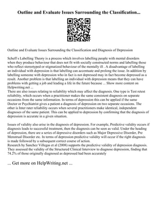 Outline and Evaluate Issues Surrounding the Classification...
Outline and Evaluate Issues Surrounding the Classification and Diagnosis of Depression
Scheff s Labelling Theory is a process which involves labelling people with mental disorders
when they produce behaviour that does not fit with socially constructed norms and labelling those
who reflect stereotyped or stigmatized behaviour of the mentally ill . A disadvantage of labelling
an individual with depression is that labelling can accentuate and prolong the issue. In addition by
labelling someone with depression who in fact is not depressed may in fact become depressed as a
result. Another problem is that labelling an individual with depression means that they can have
problems with getting a job and leading a life in the future because ... Show more content on
Helpwriting.net ...
There are also issues relating to reliability which may affect the diagnosis. One type is Test retest
reliability, which occurs when a practitioner makes the same consistent diagnosis on separate
occasions from the same information. In terms of depression this can be applied if the same
Doctor or Psychiatrist gives a patient a diagnosis of depression on two separate occasions. The
other is Inter rater reliability occurs when several practitioners make identical, independent
diagnoses of the same patient. This can be applied to depression by confirming that the diagnosis of
depression is accurate in a given situation.
Issues of validity also arise in the diagnosis of depression. For example, Predictive validity occurs if
diagnosis leads to successful treatment, then the diagnosis can be seen as valid. Under the heading
of depression, there are a series of depressive disorders such as Major Depressive Disorder, Pre
Menstrual Disorder etc. In terms of depression predictive validity will occur if the right diagnosis
is made followed by a subsequent correct course of action.
Research by Sanchez Villegas et al (2008) supports the predictive validity of depression diagnosis.
They assessed the validity of the Structured Clinical Interview to diagnose depression, finding that
74.2% of those originally diagnosed as depressed had been accurately
... Get more on HelpWriting.net ...
 